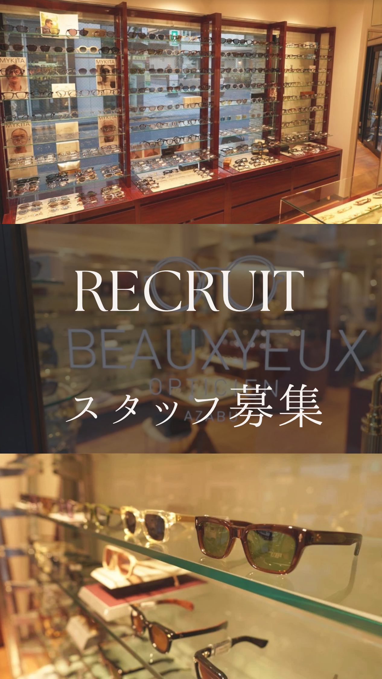 ボズュー麻布店では現在、一緒に働いていただけるスタッフを募集しております。アイウェアの業界が未経験の方でも、ファッションに興味がございましたらどなたでもご応募いただけます。また、視力が悪い必要はありません。伊達（だて）メガネで働いているスタッフもおりますのでメガネ・サングラス・ファッションが好きな方を幅広く募集いたします。ご興味のある方はお気軽にお問い合わせくださいませ。ご応募お待ちしております。

【雇用形態】
ショップスタッフ（正社員、パート）
3ヶ月試用期間あり
【職務内容】
アイウェアの接客販売・店舗運営にまつわる
業務
【応募要項】
20歳以上（未経験可）（経験者優遇）
アイウェア販売経験者・アパレル販売経験者も歓迎いたします。
【給与】
面談にて経験、能力を考慮して決定
【勤務時間】
11時～20時（1時間休憩）
週休2日制

【勤務地】

BEAUXYEUX（ボズュー）麻布店
最寄駅：大江戸線、南北線『麻布十番駅』
東京都港区麻布十番1-10-12須田ビル 1F

シフトにより下記の自由ヶ丘店に出勤もあり

BEAUXYEUX（ボズュー）自由が丘店
最寄駅：東急線『自由が丘駅』
東京都目黒区自由が丘1-16-13 ヒルズ自由が丘1F

【待遇】
・各種社会保険完備
・賞与（年2回）
・週休2日制
・交通費全額支給
・社販制度あり
・年1回昇給あり
・住宅手当あり
・早出手当あり
・技術手当あり
・時間外手当あり

◆ご応募から面接まで
①本求人にご興味のございます方は『DM』・『店舗へのお電話』『下記に記載のメールアドレス』のご都合の良い方法にてご一報くださいませ。
②求人のご連絡を確認後に採用担当からご連絡をさせていただきます。
③『履歴書』『職務経歴書』2点を、下記のメールアドレスにてお送りください。
④応募書類を確認次第、担当者より面接の日程のご連絡を差し上げます。
⑤店舗にて面接を行います。
ご不明点等がございましたらご遠慮なくお問い合わせください。

お問い合わせ先
採用担当　小宮山(コミヤマ)
【メールアドレス】komiyama@beauxyeux.jp