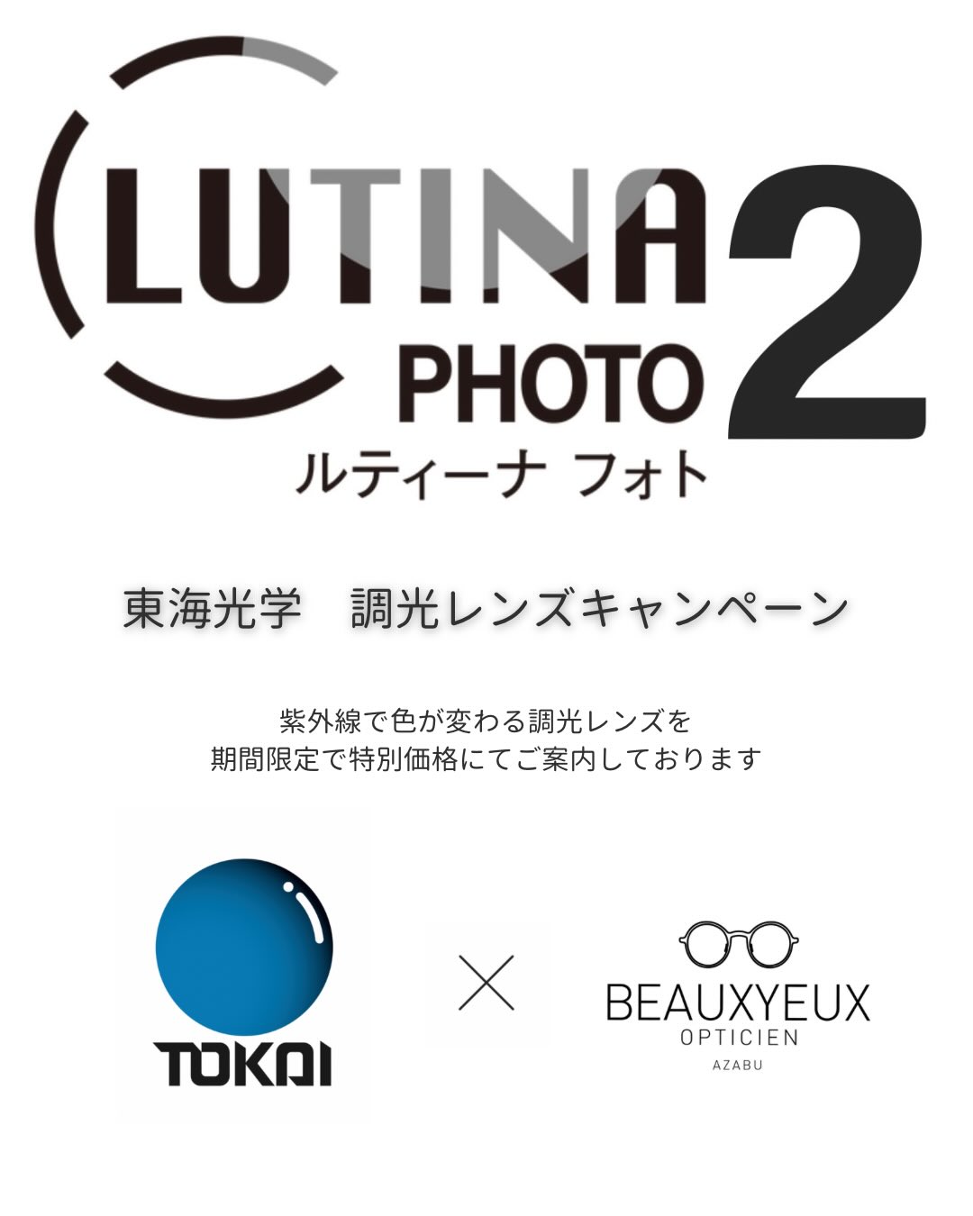 【東海光学 調光レンズキャンペーン】

4/20〜6/30の期間中、ボズュー麻布にて
東海光学の紫外線調光レンズ「ルティーナフォト2」を特別価格にてご案内しております。

紫外線に反応して色が変わる調光レンズは、
屋外ではサングラス、室内ではクリアに近い状態に戻るため、掛け替えの手間なく、
これからの季節に使い勝手の良いレンズです。

また、今回よりベースカラーが選択可能となり、
アリアーテカラー全12色に対応（15F / 25G）。
より幅広い仕上がりからお選びいただけるようになりました。

ベースカラー対応開始時期
4/20〜：グレー・ブラウン
6/1〜：ブルー・グリーン

※ベースカラー付きの調光ブルー・調光グリーンは6月中旬以降のお渡しとなります

詳しくはスタッフまでお尋ねください。
皆さまのご来店を心よりお待ちしております。

shop data 
::: ボズュー麻布 :::
最寄り駅 麻布十番駅
5b出口から徒歩約1分
住所 106-0045
東京都港区麻布十番1-10-12須田ビル 1F
03-6230-9983
azabu@beauxyeux.jp 

Photochromic Lens Campaign

From April 20 to June 30, at BEAUXYEUX Azabu,
we are offering TOKAI OPTICAL’s photochromic lenses, “Lutina Photo 2,” at special prices.

These lenses react to UV light, darkening outdoors like sunglasses and returning to a near-clear state indoors.
They eliminate the need to switch glasses, making them especially convenient for everyday use in the coming season.

In addition, base colors are now selectable,
with all 12 Ariate colors available (15F / 25G),
allowing for a wider range of customization.

Base color availability:
From April 20: Gray / Brown
From June 1: Blue / Green

*Photochromic Blue and Green with base colors will be available for delivery from mid-June onward.

For more details, please ask our staff.
We look forward to welcoming you in-store.

Shop Information 
::: Beauxyeux Azabu :::
Nearest Station: Azabu-Juban Station
Approximately 1-minute walk from Exit 5b
Address: 1F Suda Building, 1-10-12 Azabu-Juban, Minato-ku, Tokyo 106-0045
03-6230-9983
azabu@beauxyeux.jp

@beauxyeux_jiyugaoka